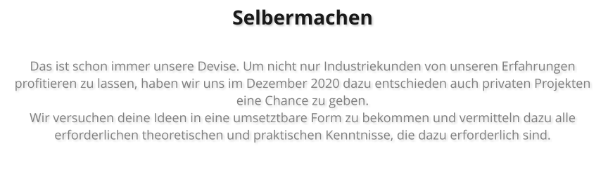 Selbermachen  Das ist schon immer unsere Devise. Um nicht nur Industriekunden von unseren Erfahrungen profitieren zu lassen, haben wir uns im Dezember 2020 dazu entschieden auch privaten Projekten eine Chance zu geben.  Wir versuchen deine Ideen in eine umsetztbare Form zu bekommen und vermitteln dazu alle erforderlichen theoretischen und praktischen Kenntnisse, die dazu erforderlich sind.