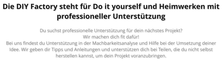 Die DIY Factory steht f�r Do it yourself und Heimwerken mit professioneller Unterst�tzung  Du suchst professionelle Unterst�tzung f�r dein n�chstes Projekt?  Wir machen dich fit daf�r! Bei uns findest du Unterst�tzung in der Machbarkeitsanalyse und Hilfe bei der Umsetzung deiner Idee. Wir geben dir Tipps und Anleitungen und unterst�tzen dich bei Teilen, die du nicht selbst herstellen kannst, um dein Projekt voranzubringen.