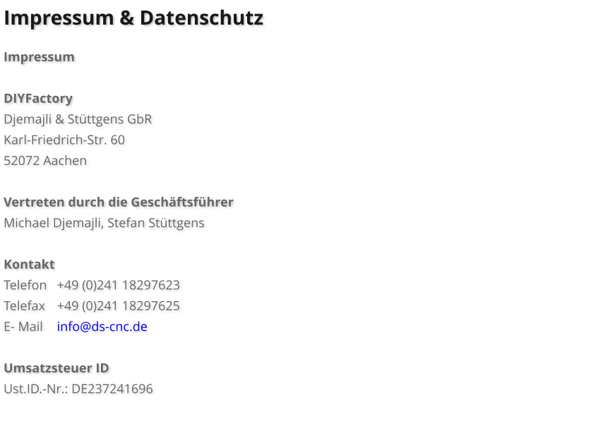 Impressum & Datenschutz  Impressum  DIYFactory Djemajli & St�ttgens GbR Karl-Friedrich-Str. 60 52072 Aachen  Vertreten durch die Gesch�ftsf�hrer Michael Djemajli, Stefan St�ttgens  Kontakt Telefon	+49 (0)241 18297623	 Telefax	+49 (0)241 18297625 E- Mail	info@ds-cnc.de  Umsatzsteuer ID Ust.ID.-Nr.: DE237241696