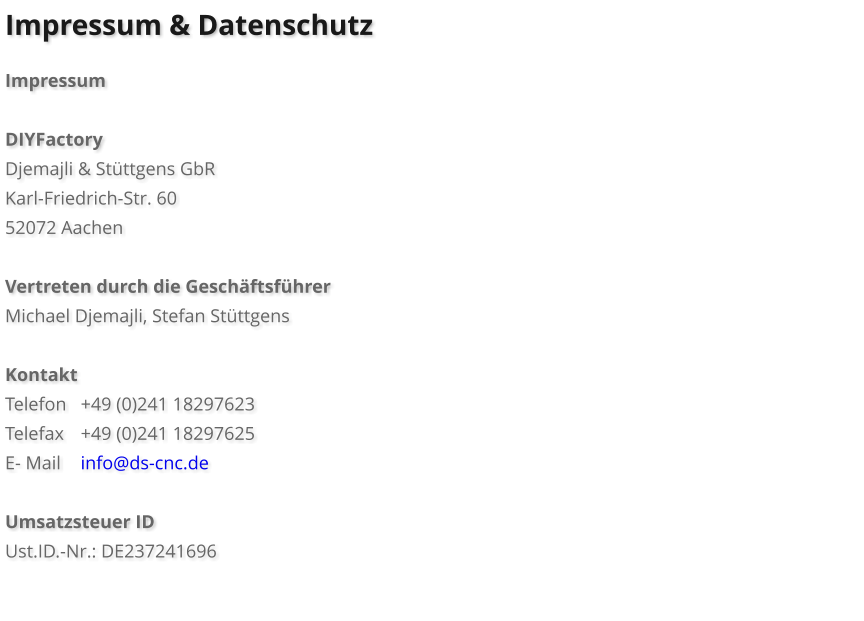 Impressum & Datenschutz  Impressum  DIYFactory Djemajli & Stttgens GbR Karl-Friedrich-Str. 60 52072 Aachen  Vertreten durch die Geschftsfhrer Michael Djemajli, Stefan Stttgens  Kontakt Telefon	+49 (0)241 18297623	 Telefax	+49 (0)241 18297625 E- Mail	info@ds-cnc.de  Umsatzsteuer ID Ust.ID.-Nr.: DE237241696